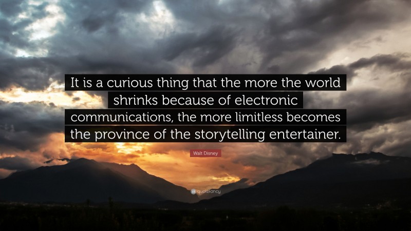 Walt Disney Quote: “It is a curious thing that the more the world shrinks because of electronic communications, the more limitless becomes the province of the storytelling entertainer.”