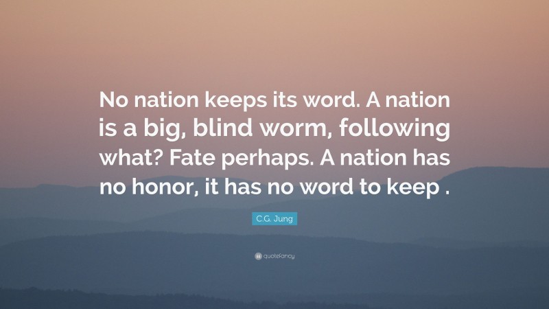 C.G. Jung Quote: “No nation keeps its word. A nation is a big, blind worm, following what? Fate perhaps. A nation has no honor, it has no word to keep .”