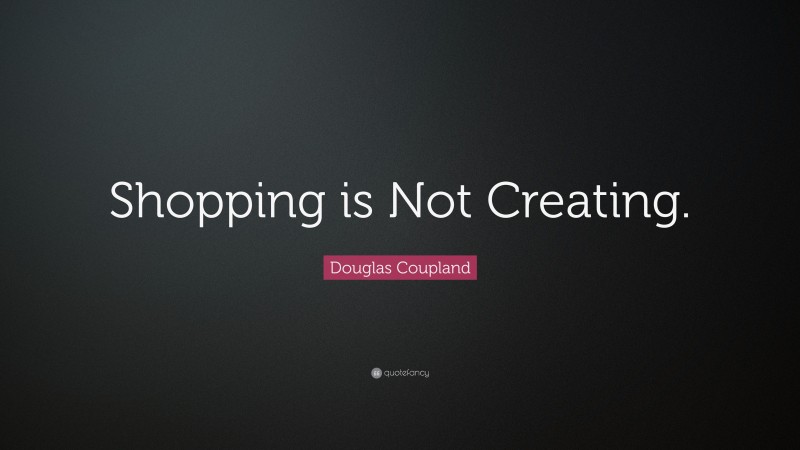 Douglas Coupland Quote: “Shopping is Not Creating.”