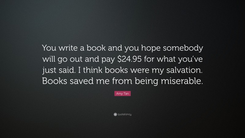 Amy Tan Quote: “You write a book and you hope somebody will go out and pay $24.95 for what you’ve just said. I think books were my salvation. Books saved me from being miserable.”