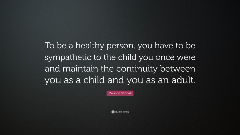 Maurice Sendak Quote: “To be a healthy person, you have to be sympathetic to the child you once were and maintain the continuity between you as a child and you as an adult.”