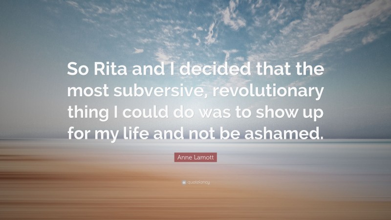 Anne Lamott Quote: “So Rita and I decided that the most subversive, revolutionary thing I could do was to show up for my life and not be ashamed.”