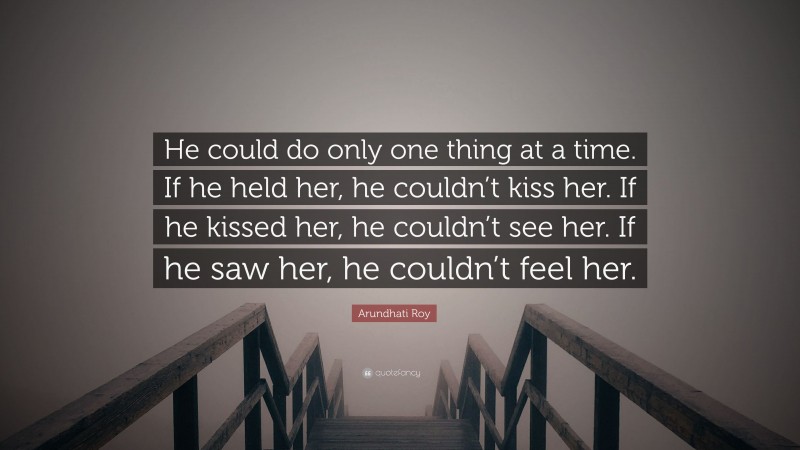 Arundhati Roy Quote: “He could do only one thing at a time. If he held her, he couldn’t kiss her. If he kissed her, he couldn’t see her. If he saw her, he couldn’t feel her.”