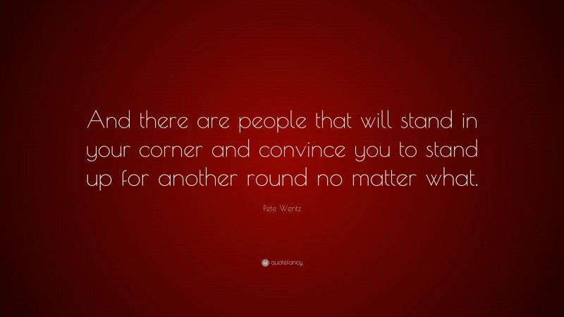 Pete Wentz Quote: “And there are people that will stand in your corner and convince you to stand up for another round no matter what.”