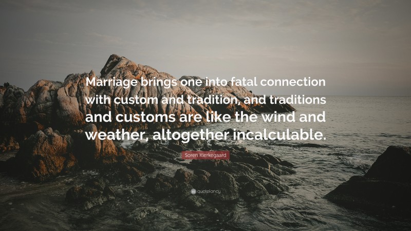 Soren Kierkegaard Quote: “Marriage brings one into fatal connection with custom and tradition, and traditions and customs are like the wind and weather, altogether incalculable.”