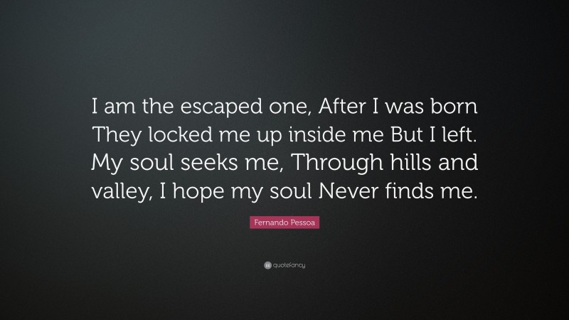 Fernando Pessoa Quote: “I am the escaped one, After I was born They locked me up inside me But I left. My soul seeks me, Through hills and valley, I hope my soul Never finds me.”