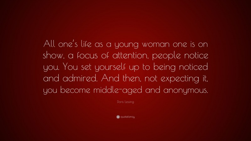 Doris Lessing Quote: “All one’s life as a young woman one is on show, a focus of attention, people notice you. You set yourself up to being noticed and admired. And then, not expecting it, you become middle-aged and anonymous.”