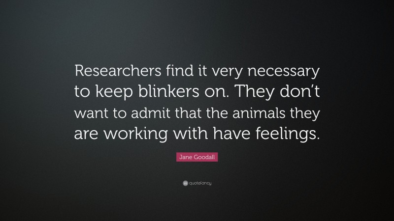 Jane Goodall Quote: “Researchers find it very necessary to keep blinkers on. They don’t want to admit that the animals they are working with have feelings.”