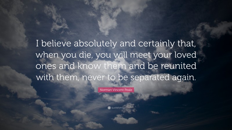 Norman Vincent Peale Quote: “I believe absolutely and certainly that, when you die, you will meet your loved ones and know them and be reunited with them, never to be separated again.”