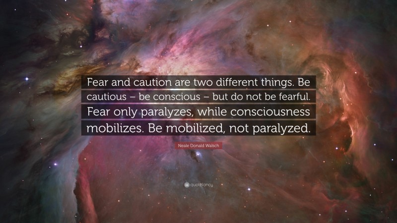 Neale Donald Walsch Quote: “Fear and caution are two different things. Be cautious – be conscious – but do not be fearful. Fear only paralyzes, while consciousness mobilizes. Be mobilized, not paralyzed.”