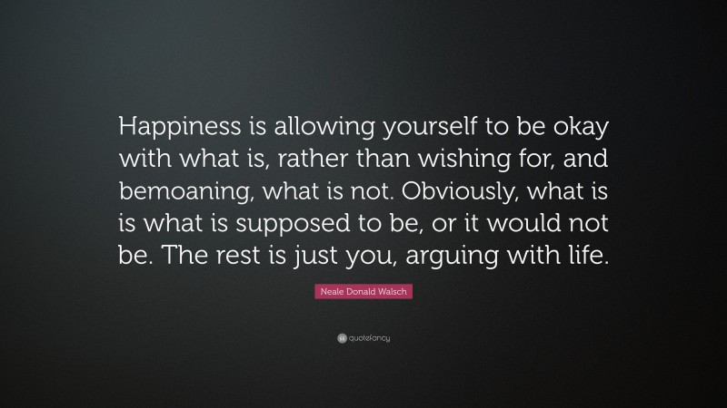 Neale Donald Walsch Quote: “Happiness is allowing yourself to be okay with what is, rather than wishing for, and bemoaning, what is not. Obviously, what is is what is supposed to be, or it would not be. The rest is just you, arguing with life.”