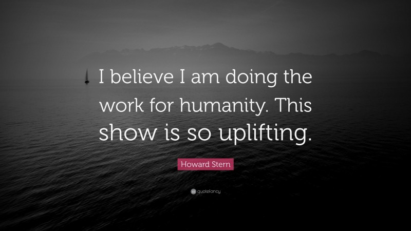 Howard Stern Quote: “I believe I am doing the work for humanity. This show is so uplifting.”