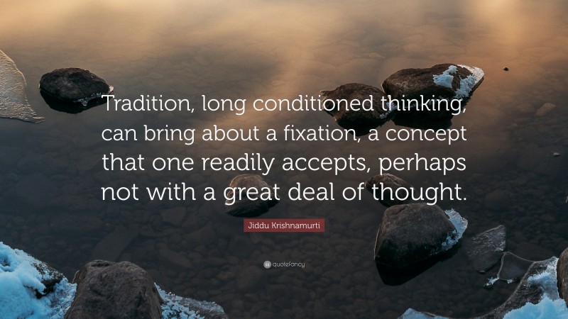 Jiddu Krishnamurti Quote: “Tradition, long conditioned thinking, can bring about a fixation, a concept that one readily accepts, perhaps not with a great deal of thought.”