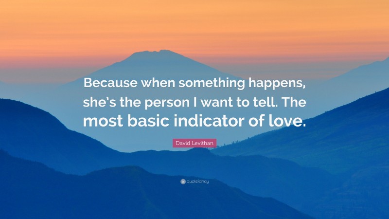 David Levithan Quote: “Because when something happens, she’s the person I want to tell. The most basic indicator of love.”