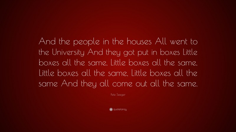 Pete Seeger Quote: “And the people in the houses All went to the University And they got put in boxes Little boxes all the same, Little boxes all the same, Little boxes all the same, Little boxes all the same And they all come out all the same.”