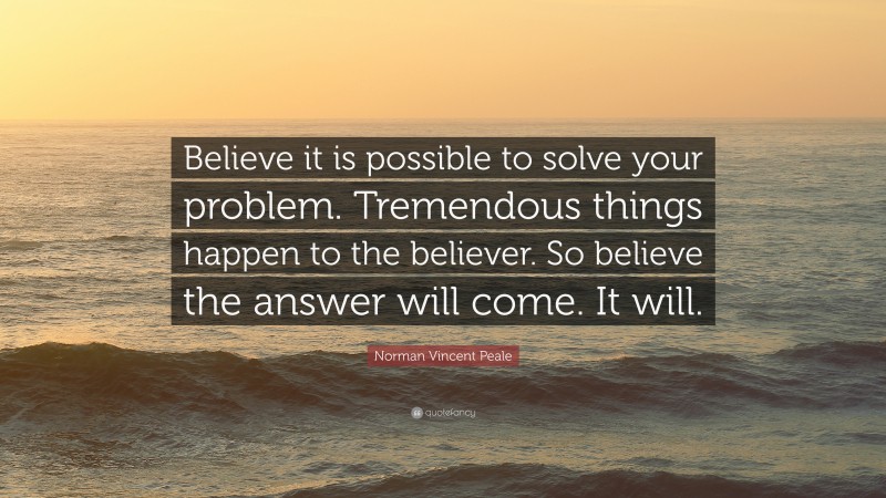 Norman Vincent Peale Quote: “Believe it is possible to solve your problem. Tremendous things happen to the believer. So believe the answer will come. It will.”