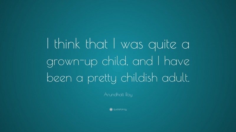 Arundhati Roy Quote: “I think that I was quite a grown-up child, and I have been a pretty childish adult.”