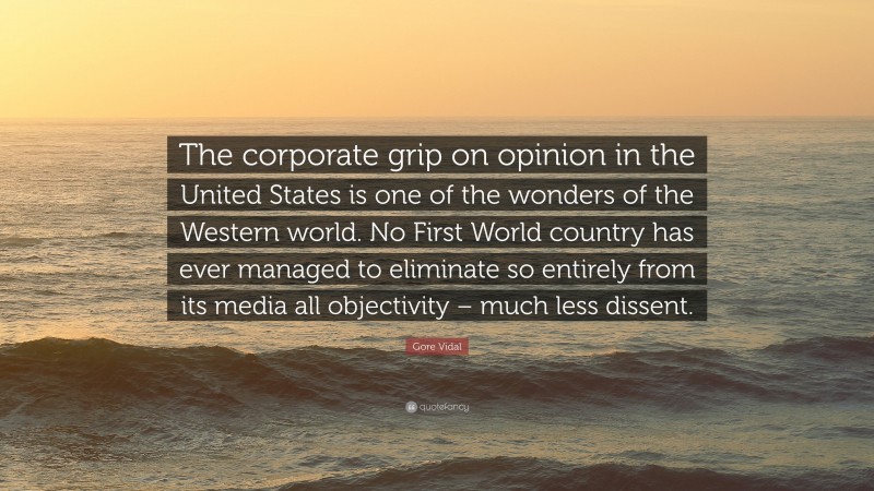 Gore Vidal Quote: “The corporate grip on opinion in the United States is one of the wonders of the Western world. No First World country has ever managed to eliminate so entirely from its media all objectivity – much less dissent.”