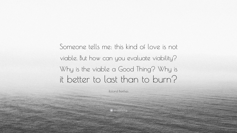 Roland Barthes Quote: “Someone tells me: this kind of love is not viable. But how can you evaluate viability? Why is the viable a Good Thing? Why is it better to last than to burn?”