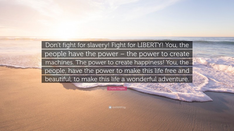 Charlie Chaplin Quote: “Don’t fight for slavery! Fight for LIBERTY! You, the people have the power – the power to create machines. The power to create happiness! You, the people, have the power to make this life free and beautiful, to make this life a wonderful adventure.”