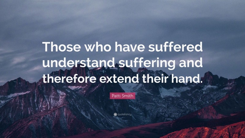Patti Smith Quote: “Those who have suffered understand suffering and therefore extend their hand.”