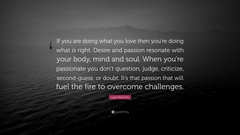 Layne Beachley Quote: “If you are doing what you love then you’re doing what is right. Desire and passion resonate with your body, mind and soul. When you’re passionate you don’t question, judge, criticize, second-guess, or doubt. It’s that passion that will fuel the fire to overcome challenges.”