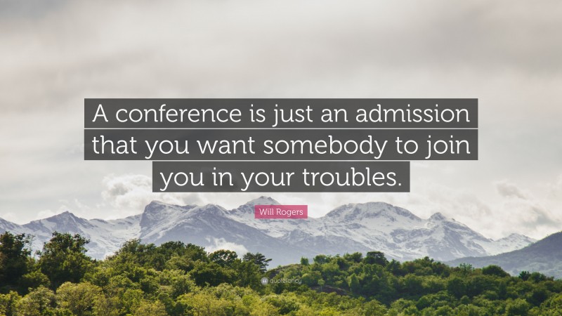 Will Rogers Quote: “A conference is just an admission that you want somebody to join you in your troubles.”