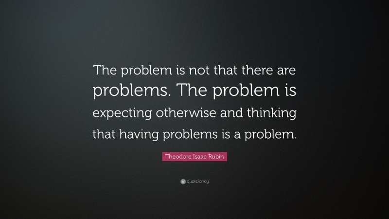 Theodore Isaac Rubin Quote: “The problem is not that there are problems. The problem is expecting otherwise and thinking that having problems is a problem.”
