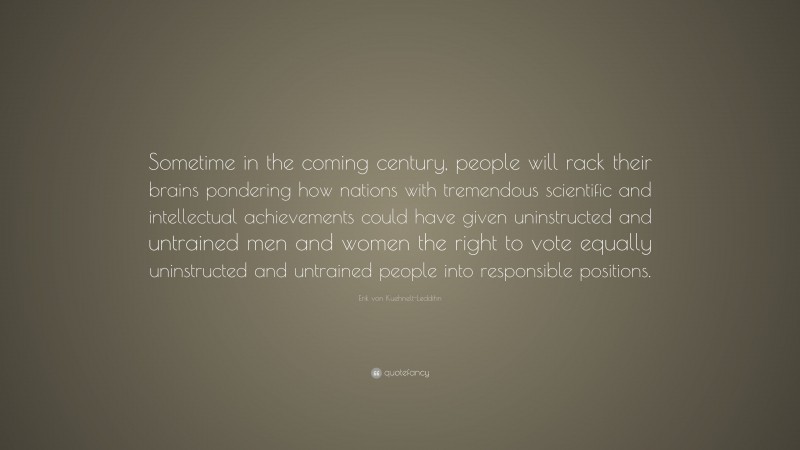 Erik von Kuehnelt-Leddihn Quote: “Sometime in the coming century, people will rack their brains pondering how nations with tremendous scientific and intellectual achievements could have given uninstructed and untrained men and women the right to vote equally uninstructed and untrained people into responsible positions.”