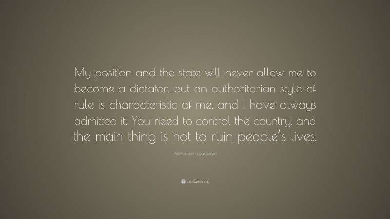 Alexander Lukashenko Quote: “My position and the state will never allow me to become a dictator, but an authoritarian style of rule is characteristic of me, and I have always admitted it. You need to control the country, and the main thing is not to ruin people’s lives.”
