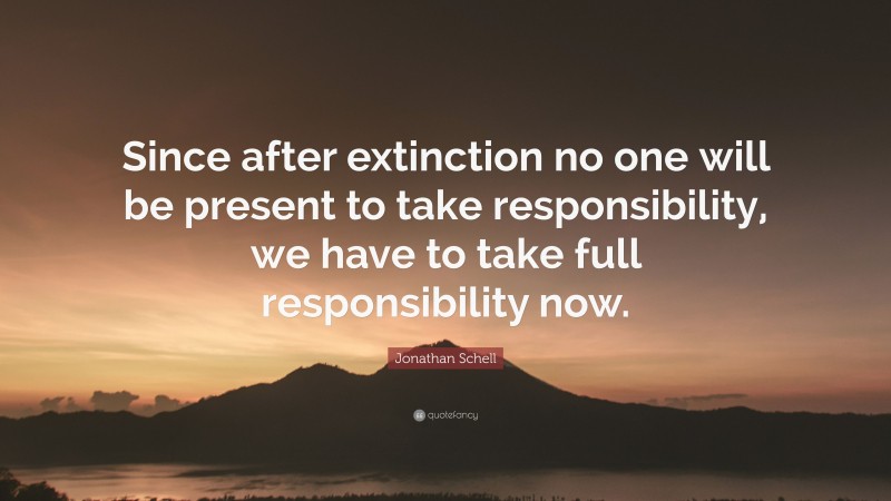 Jonathan Schell Quote: “Since after extinction no one will be present to take responsibility, we have to take full responsibility now.”