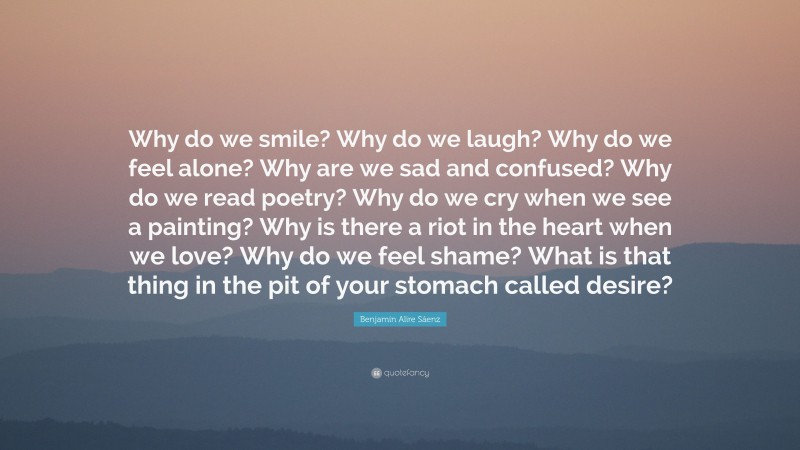 Benjamin Alire Sáenz Quote: “Why do we smile? Why do we laugh? Why do we feel alone? Why are we sad and confused? Why do we read poetry? Why do we cry when we see a painting? Why is there a riot in the heart when we love? Why do we feel shame? What is that thing in the pit of your stomach called desire?”
