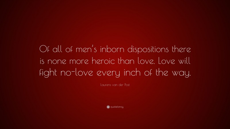 Laurens van der Post Quote: “Of all of men’s inborn dispositions there is none more heroic than love. Love will fight no-love every inch of the way.”