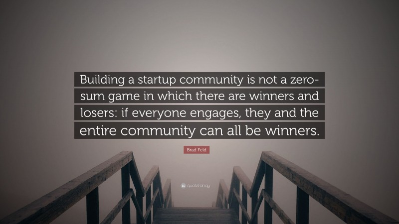 Brad Feld Quote: “Building a startup community is not a zero-sum game in which there are winners and losers: if everyone engages, they and the entire community can all be winners.”