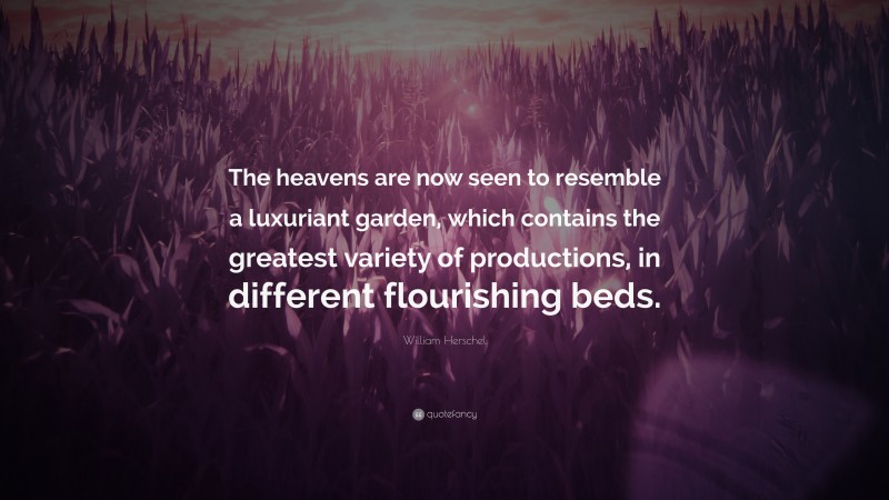 William Herschel Quote: “The heavens are now seen to resemble a luxuriant garden, which contains the greatest variety of productions, in different flourishing beds.”