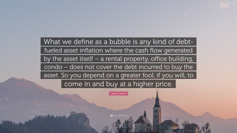 James Chanos Quote: “What we define as a bubble is any kind of debt-fueled asset inflation where the cash flow generated by the asset itself – a rental property, office building, condo – does not cover the debt incurred to buy the asset. So you depend on a greater fool, if you will, to come in and buy at a higher price.”