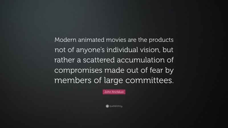 John Kricfalusi Quote: “Modern animated movies are the products not of anyone’s individual vision, but rather a scattered accumulation of compromises made out of fear by members of large committees.”