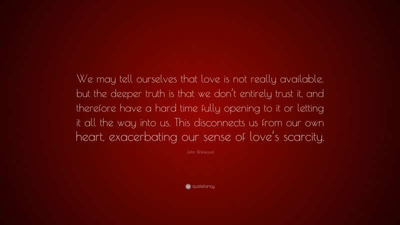John Welwood Quote: “We may tell ourselves that love is not really available. but the deeper truth is that we don’t entirely trust it, and therefore have a hard time fully opening to it or letting it all the way into us. This disconnects us from our own heart, exacerbating our sense of love’s scarcity.”