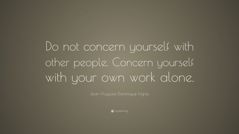 Jean-Auguste-Dominique Ingres Quote: “Do not concern yourself with other people. Concern yourself with your own work alone.”
