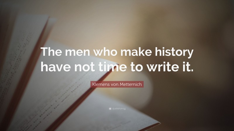 Klemens von Metternich Quote: “The men who make history have not time to write it.”