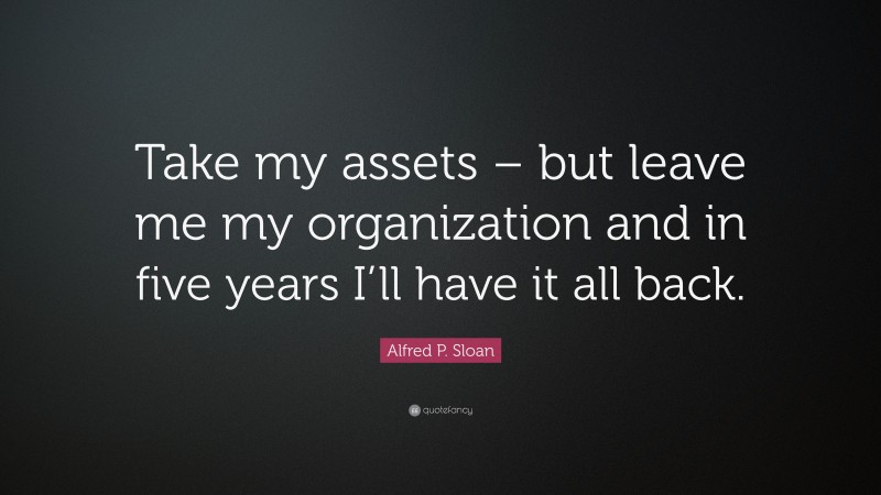 Alfred P. Sloan Quote: “Take my assets – but leave me my organization and in five years I’ll have it all back.”