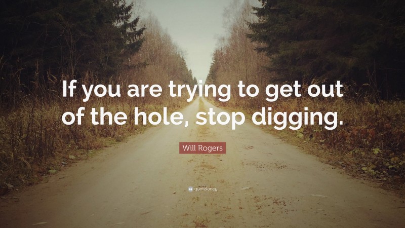 Will Rogers Quote: “If you are trying to get out of the hole, stop digging.”
