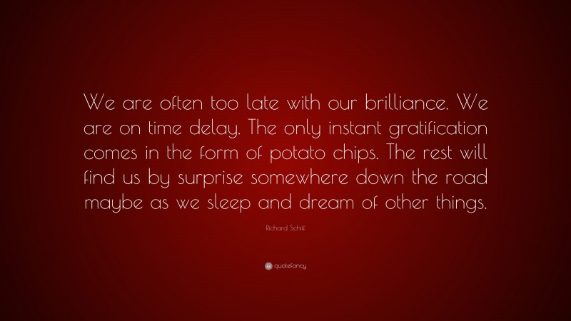 Richard Schiff Quote: “We are often too late with our brilliance. We are on time delay. The only instant gratification comes in the form of potato chips. The rest will find us by surprise somewhere down the road maybe as we sleep and dream of other things.”