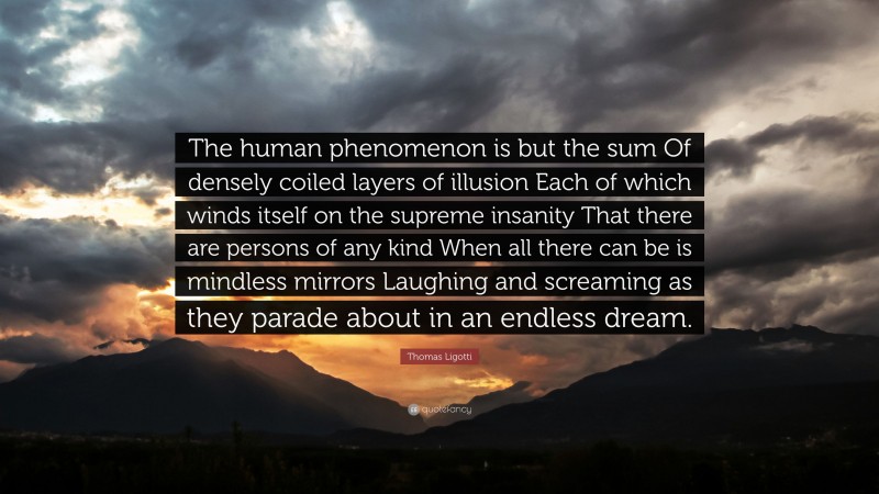 Thomas Ligotti Quote: “The human phenomenon is but the sum Of densely coiled layers of illusion Each of which winds itself on the supreme insanity That there are persons of any kind When all there can be is mindless mirrors Laughing and screaming as they parade about in an endless dream.”