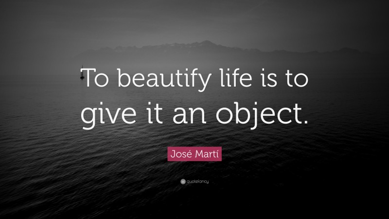 José Martí Quote: “To beautify life is to give it an object.”