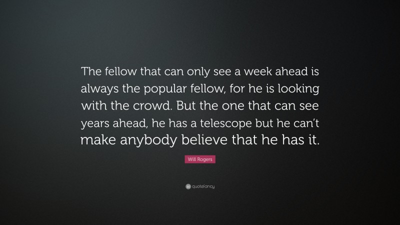 Will Rogers Quote: “The fellow that can only see a week ahead is always the popular fellow, for he is looking with the crowd. But the one that can see years ahead, he has a telescope but he can’t make anybody believe that he has it.”