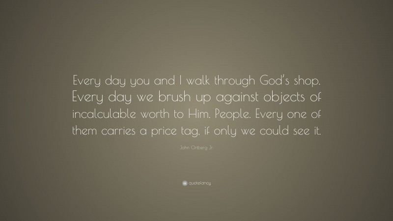 John Ortberg Jr. Quote: “Every day you and I walk through God’s shop. Every day we brush up against objects of incalculable worth to Him. People. Every one of them carries a price tag, if only we could see it.”