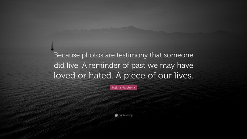 Melina Marchetta Quote: “Because photos are testimony that someone did live. A reminder of past we may have loved or hated. A piece of our lives.”