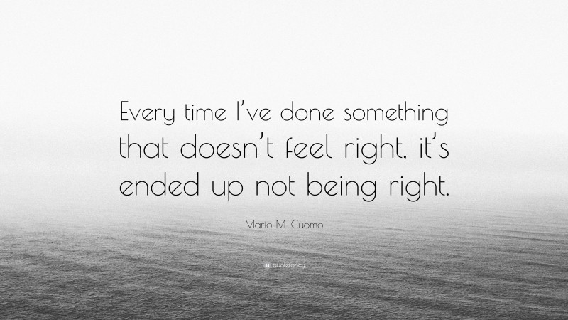Mario M. Cuomo Quote: “Every time I’ve done something that doesn’t feel right, it’s ended up not being right.”