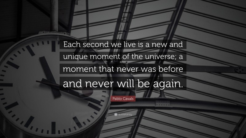 Pablo Casals Quote: “Each second we live is a new and unique moment of the universe; a moment that never was before and never will be again.”